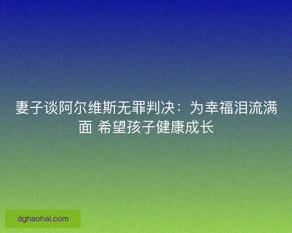 妻子谈阿尔维斯无罪判决：为幸福泪流满面 希望孩子健康成长