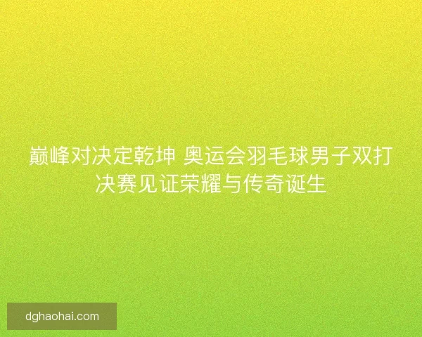 巅峰对决定乾坤 奥运会羽毛球男子双打决赛见证荣耀与传奇诞生