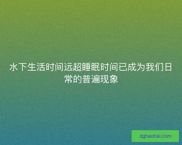 水下生活时间远超睡眠时间已成为我们日常的普遍现象