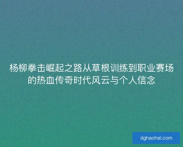 杨柳拳击崛起之路从草根训练到职业赛场的热血传奇时代风云与个人信念
