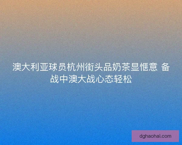 澳大利亚球员杭州街头品奶茶显惬意 备战中澳大战心态轻松