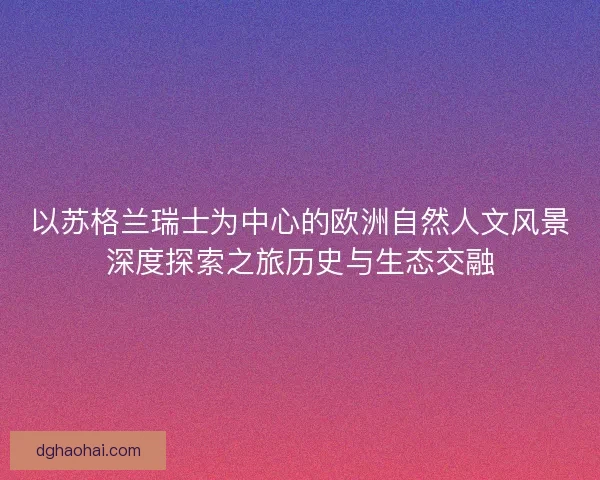 以苏格兰瑞士为中心的欧洲自然人文风景深度探索之旅历史与生态交融