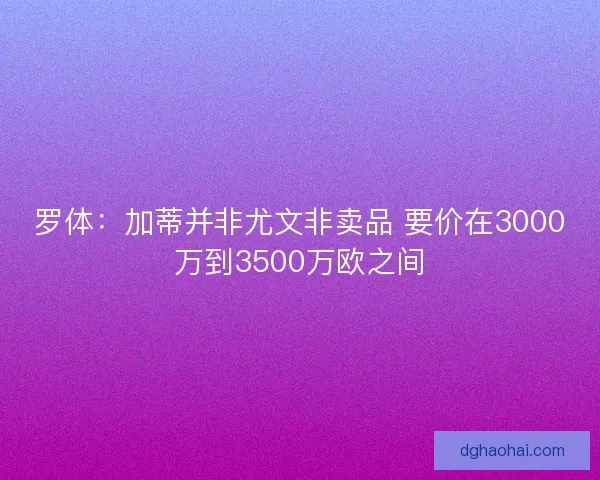 罗体：加蒂并非尤文非卖品 要价在3000万到3500万欧之间
