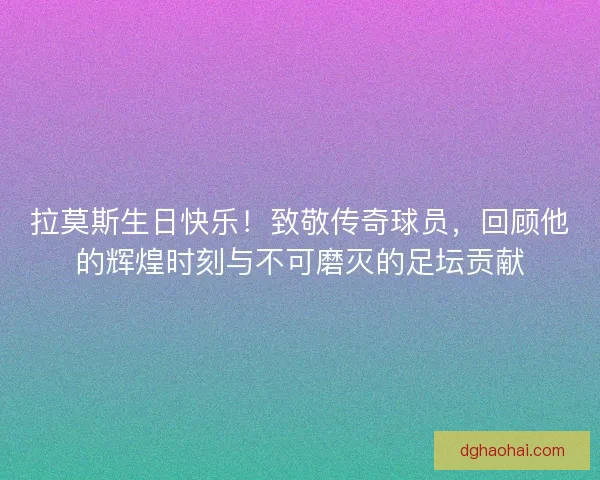 拉莫斯生日快乐！致敬传奇球员，回顾他的辉煌时刻与不可磨灭的足坛贡献