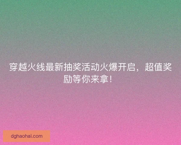 穿越火线最新抽奖活动火爆开启，超值奖励等你来拿！