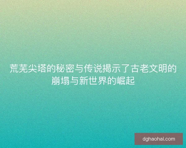 荒芜尖塔的秘密与传说揭示了古老文明的崩塌与新世界的崛起 荒芜尖塔的秘密与传说揭示了古老文明的崩塌与新世界的崛起