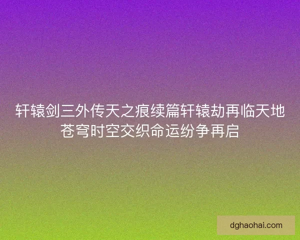轩辕剑三外传天之痕续篇轩辕劫再临天地苍穹时空交织命运纷争再启