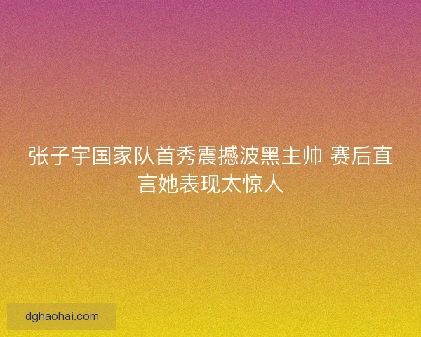 张子宇国家队首秀震撼波黑主帅 赛后直言她表现太惊人