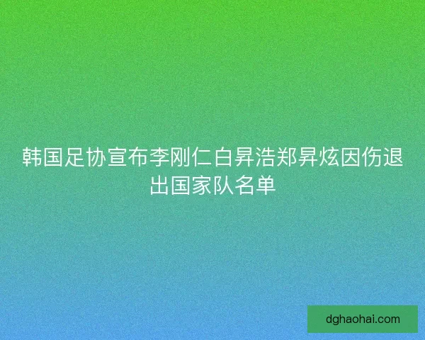 韩国足协宣布李刚仁白昇浩郑昇炫因伤退出国家队名单