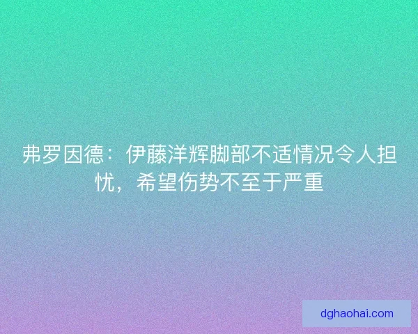 弗罗因德：伊藤洋辉脚部不适情况令人担忧，希望伤势不至于严重