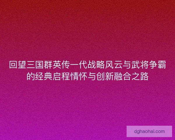 回望三国群英传一代战略风云与武将争霸的经典启程情怀与创新融合之路