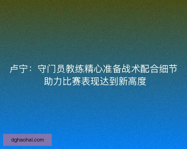卢宁：守门员教练精心准备战术配合细节 助力比赛表现达到新高度