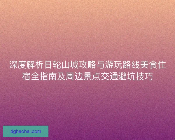 深度解析日轮山城攻略与游玩路线美食住宿全指南及周边景点交通避坑技巧