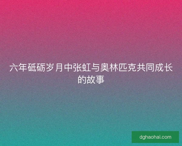六年砥砺岁月中张虹与奥林匹克共同成长的故事 六年砥砺岁月中张虹与奥林匹克共同成长的故事