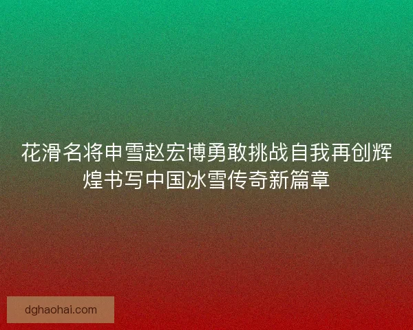 花滑名将申雪赵宏博勇敢挑战自我再创辉煌书写中国冰雪传奇新篇章