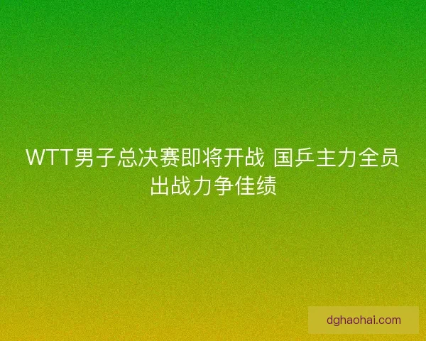 WTT男子总决赛即将开战 国乒主力全员出战力争佳绩 WTT男子总决赛即将开战 国乒主力全员出战力争佳绩