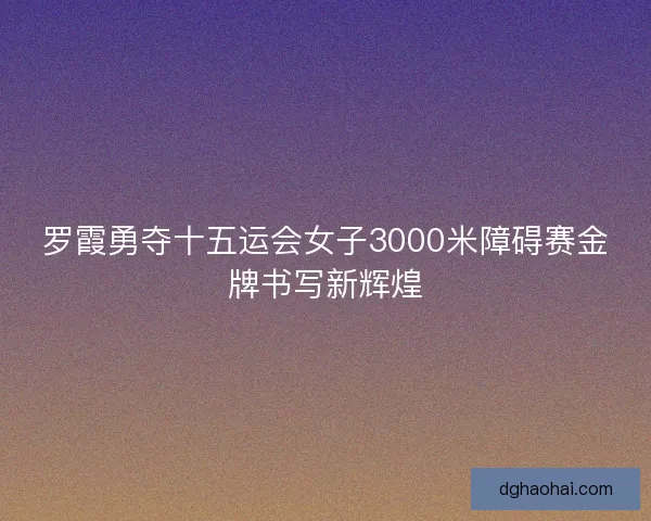 罗霞勇夺十五运会女子3000米障碍赛金牌书写新辉煌