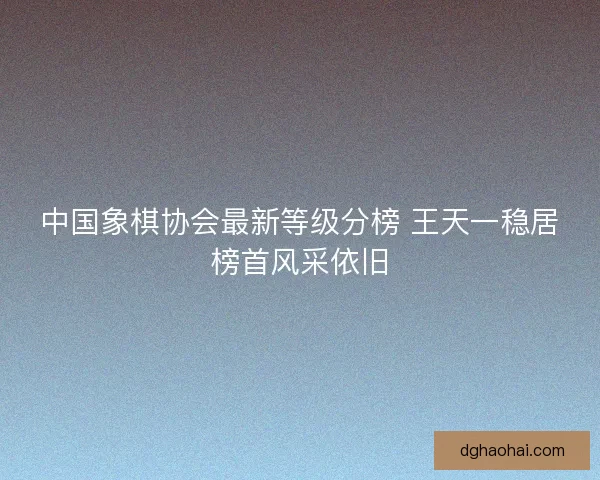中国象棋协会最新等级分榜 王天一稳居榜首风采依旧 中国象棋协会最新等级分榜 王天一稳居榜首风采依旧