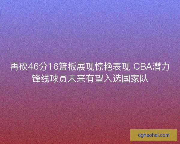 再砍46分16篮板展现惊艳表现 CBA潜力锋线球员未来有望入选国家队
