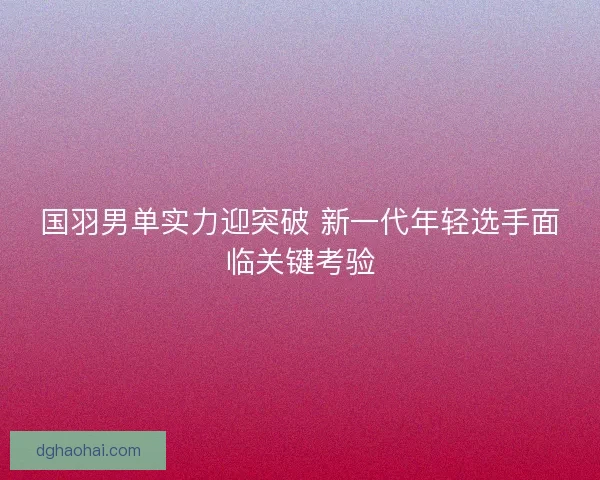 国羽男单实力迎突破 新一代年轻选手面临关键考验