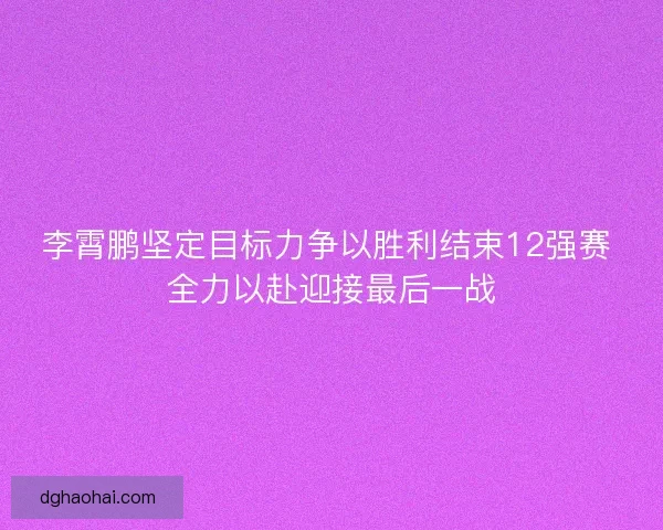 李霄鹏坚定目标力争以胜利结束12强赛 全力以赴迎接最后一战