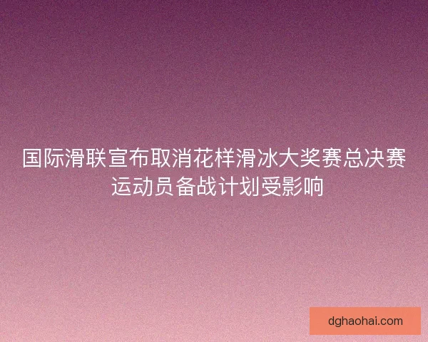国际滑联宣布取消花样滑冰大奖赛总决赛 运动员备战计划受影响