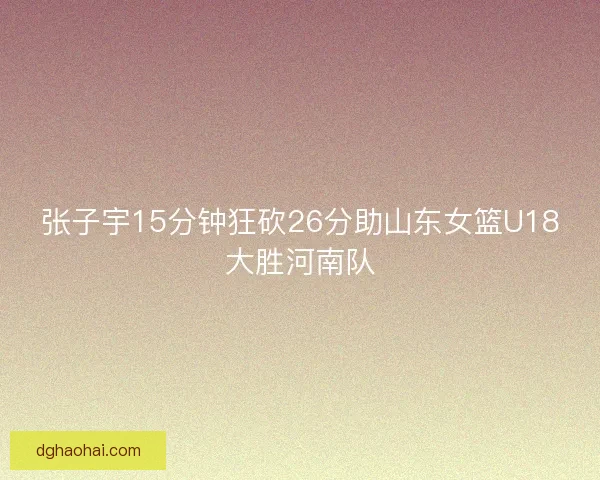 张子宇15分钟狂砍26分助山东女篮U18大胜河南队