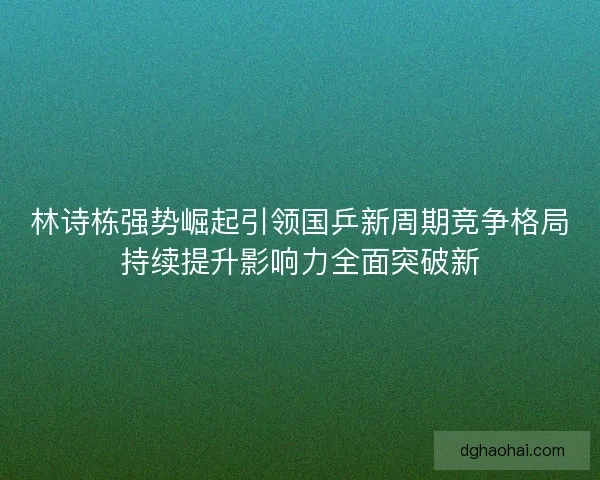 林诗栋强势崛起引领国乒新周期竞争格局持续提升影响力全面突破新 林诗栋强势崛起引领国乒新周期竞争格局持续提升影响力全面突破新