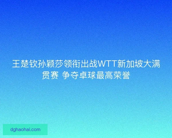 王楚钦孙颖莎领衔出战WTT新加坡大满贯赛 争夺卓球最高荣誉 王楚钦孙颖莎领衔出战WTT新加坡大满贯赛 争夺卓球最高荣誉