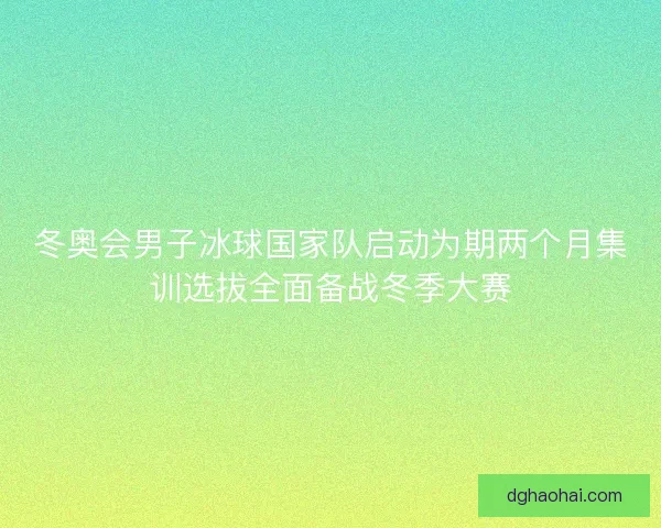 冬奥会男子冰球国家队启动为期两个月集训选拔全面备战冬季大赛