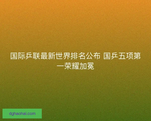 国际乒联最新世界排名公布 国乒五项第一荣耀加冕 国际乒联最新世界排名公布 国乒五项第一荣耀加冕