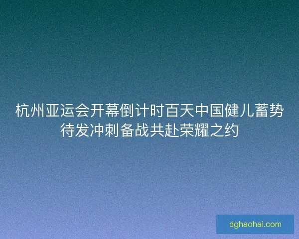 杭州亚运会开幕倒计时百天中国健儿蓄势待发冲刺备战共赴荣耀之约 杭州亚运会开幕倒计时百天中国健儿蓄势待发冲刺备战共赴荣耀之约