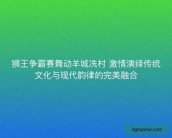 狮王争霸赛舞动羊城冼村 激情演绎传统文化与现代韵律的完美融合 狮王争霸赛舞动羊城冼村 激情演绎传统文化与现代韵律的完美融合