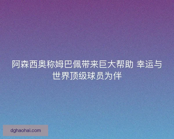 阿森西奥称姆巴佩带来巨大帮助 幸运与世界顶级球员为伴 阿森西奥称姆巴佩带来巨大帮助 幸运与世界顶级球员为伴
