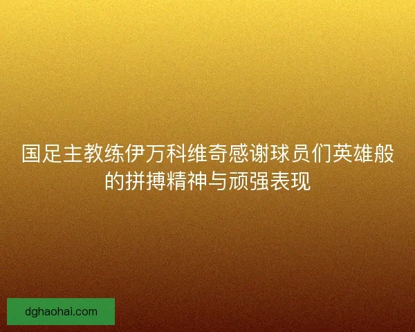 国足主教练伊万科维奇感谢球员们英雄般的拼搏精神与顽强表现