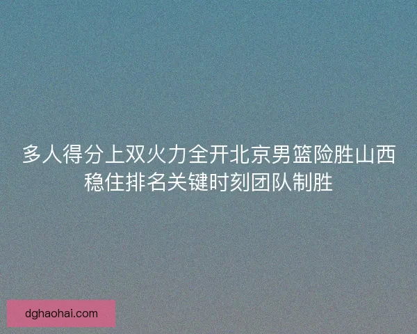 多人得分上双火力全开北京男篮险胜山西稳住排名关键时刻团队制胜