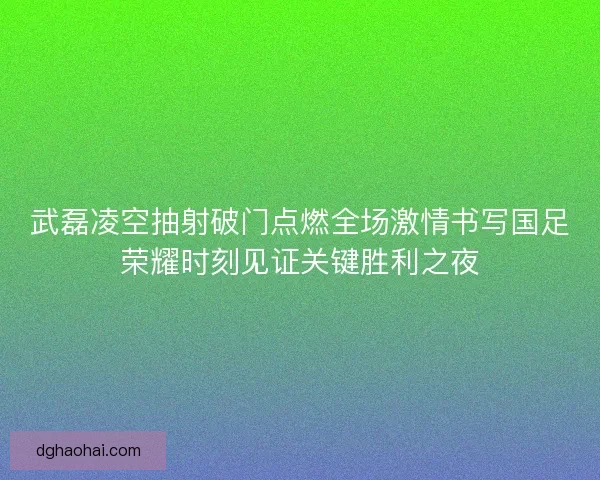 武磊凌空抽射破门点燃全场激情书写国足荣耀时刻见证关键胜利之夜