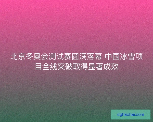 北京冬奥会测试赛圆满落幕 中国冰雪项目全线突破取得显著成效 北京冬奥会测试赛圆满落幕 中国冰雪项目全线突破取得显著成效